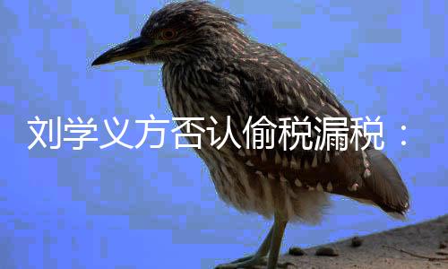 不息 否认刘学漏税责偷税义方将追实信